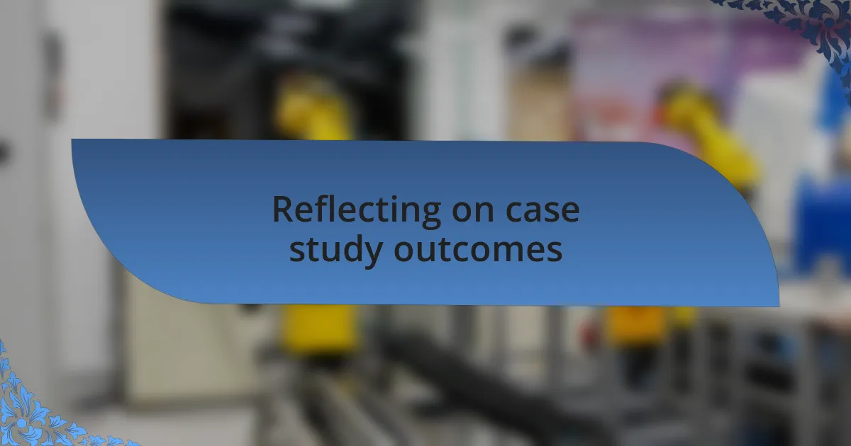 Reflecting on case study outcomes
